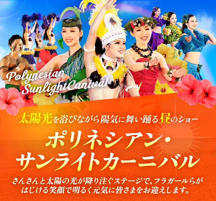 太陽光を浴びながら陽気に舞い踊る昼のショー ポリネシアン・サンライトカーニバル さんさんと太陽の光が降り注ぐステージで、フラガールらがはじける笑顔で明るく元気に皆さまをお迎えします。