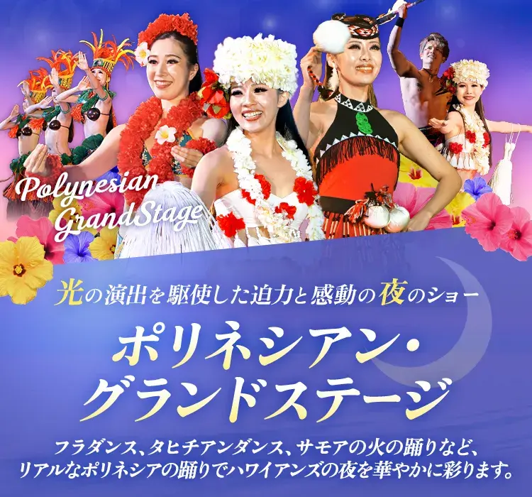 光の演出を駆使した迫力と感動の夜のショー ポリネシアン・グランドステージ フラダンス、タヒチアンダンス、サモアの火の踊りなど、リアルなポリネシアの踊りでハワイアンズの夜を華やかに彩ります。