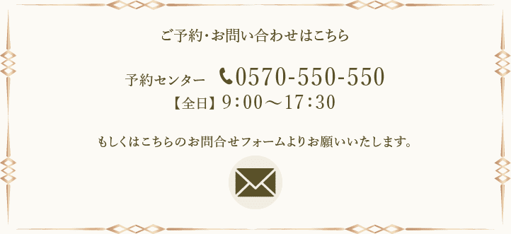 ご予約・お問い合わせはこちら 予約センター 0570-550-550 【全日】9:00~17:30 もしくはこちらのお問合せフォームよりお願いいたします。